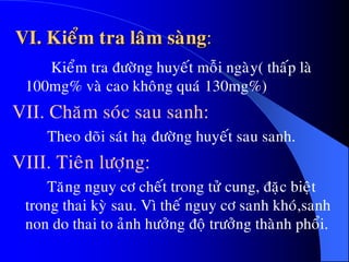 VI. Kieåm tra laâm saøng:
Kieåm tra ñöôøng huyeát moãi ngaøy( thaáp laø
100mg% vaø cao khoâng quaù 130mg%)
VII. Chaêm soùc sau sanh:
Theo doõi saùt haï ñöôøng huyeát sau sanh.
VIII. Tieân löôïng:
Taêng nguy cô cheát trong töû cung, ñaëc bieät
trong thai kyø sau. Vì theá nguy cô sanh khoù,sanh
non do thai to aûnh höôûng ñoä tröôûng thaønh phoåi.
 