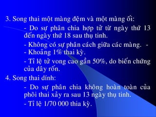 3. Song thai moät maøng ñeäm vaø moät maøng oái:
- Do söï phaân chia hôïp töû töø ngaøy thöù 13
ñeán ngaøy thöù 18 sau thuï tinh.
- Khoâng coù söï phaân caùch giöõa caùc maøng. -
- Khoaûng 1% thai kyø.
- Tæ leä töû vong cao gaàn 50%, do bieán chöùng
cuûa daây roán.
4. Song thai dính:
- Do söï phaân chia khoâng hoaøn toaøn cuûa
phoâi thai xaûy ra sau 13 ngaøy thuï tinh.
- Tæ leä 1/70 000 thia kyø.
 