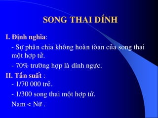 SONG THAI DÍNH
I. Ñònh nghóa:
- Söï phaân chia khoâng hoaøn toøan cuûa song thai
moät hôïp töû.
- 70% tröôøng hôïp laø dính ngöïc.
II. Taàn suaát :
- 1/70 000 treû.
- 1/300 song thai moät hôïp töû.
Nam < Nöõ .
 