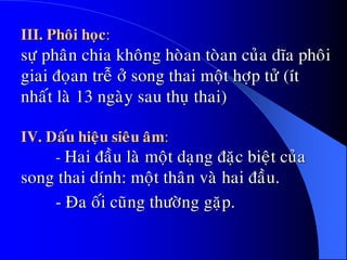 III. Phoâi hoïc:
söï phaân chia khoâng hoøan toøan cuûa dóa phoâi
giai ñoïan treã ôû song thai moät hôïp töû (ít
nhaát laø 13 ngaøy sau thuï thai)
IV. Daáu hieäu sieâu aâm:
- Hai ñaàu laø moät daïng ñaëc bieät cuûa
song thai dính: moät thaân vaø hai ñaàu.
- Ña oái cuõng thöôøng gaëp.
 