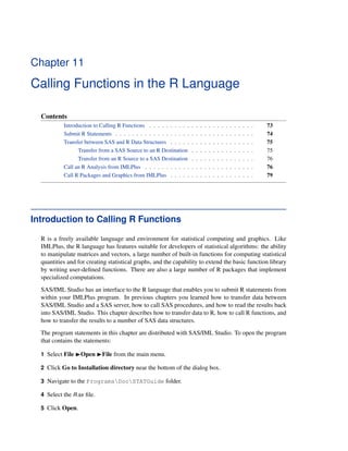 Chapter 11
Calling Functions in the R Language
Contents
Introduction to Calling R Functions . . . . . . . . . . . . . . . . . . . . . . . . . 73
Submit R Statements . . . . . . . . . . . . . . . . . . . . . . . . . . . . . . . . . 74
Transfer between SAS and R Data Structures . . . . . . . . . . . . . . . . . . . . 75
Transfer from a SAS Source to an R Destination . . . . . . . . . . . . . . . 75
Transfer from an R Source to a SAS Destination . . . . . . . . . . . . . . . 76
Call an R Analysis from IMLPlus . . . . . . . . . . . . . . . . . . . . . . . . . . 76
Call R Packages and Graphics from IMLPlus . . . . . . . . . . . . . . . . . . . . 79
Introduction to Calling R Functions
R is a freely available language and environment for statistical computing and graphics. Like
IMLPlus, the R language has features suitable for developers of statistical algorithms: the ability
to manipulate matrices and vectors, a large number of built-in functions for computing statistical
quantities and for creating statistical graphs, and the capability to extend the basic function library
by writing user-defined functions. There are also a large number of R packages that implement
specialized computations.
SAS/IML Studio has an interface to the R language that enables you to submit R statements from
within your IMLPlus program. In previous chapters you learned how to transfer data between
SAS/IML Studio and a SAS server, how to call SAS procedures, and how to read the results back
into SAS/IML Studio. This chapter describes how to transfer data to R, how to call R functions, and
how to transfer the results to a number of SAS data structures.
The program statements in this chapter are distributed with SAS/IML Studio. To open the program
that contains the statements:
1 Select File IOpen IFile from the main menu.
2 Click Go to Installation directory near the bottom of the dialog box.
3 Navigate to the ProgramsDocSTATGuide folder.
4 Select the R.sx file.
5 Click Open.
 