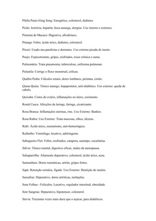 Pfafia Panic-Ging Seng: Energético, colesterol, diabetes.
Picão: Icterícia, hepatite, boca amarga, alergias. Uso interno e externos.
Pimenta de Macaco: Digestiva, afrodisíaco.
Pitanga: Febre, ácido úrico, diabetes, colesterol.
Pixuri: Usado nas paralisias e derrames. Uso externo picada de inseto.
Poejo: Expecetorante, gripes, resfriados, tosse crônica e asma.
Pulmonária: Trata pneumonia, tuberculose, enfizema pulmonar.
Pulsatila: Corrige o fluxo menstrual, cólicas.
Quebra Pedra: Cálculos renais, dores lombares, próstata, cistite.
Quina Quina: Tônico amargo, hepaprotetor, anti-diabético. Uso externo: queda de
cabelo.
Quixaba: Cistos de ovário, inflamações no útero, corimento.
Romã Casca: Afecções da laringe, faringe, cicatrizante.
Rosa Branca: Inflamações uterinas, rins. Uso Externo: Banhos.
Rosa Rubra: Uso Externo: Trata mucosas, olhos, úlceras.
Rubi: Ácido úrico, reumatismo, anti-hemorrágico.
Ruibarbo: Vermífugo, laxativo, adstringente.
Sabugueiro Flor: Febre, resfriados, catapora, sarampo, escarlatina.
Sálvia: Tônico mental, digestivo eficaz, males da menopausa.
Salsaparrilha: Altamente depurativo, colesterol, ácido úrico, acne.
Samambaia: Dores reumáticas, artrite, gripes fortes.
Sapé: Retenção urinária, fígado. Uso Externo: Dentição de neném.
Sassafraz: Depurativo, dores artríticas, inchações.
Sene Folhas - Folículos: Laxativo, regulador intestinal, obesidade.
Sete Sangrias: Depurativo, hipotensor, colesterol.
Stevia: Trezentas vezes mais doce que o açúcar, para diabéticos.
 