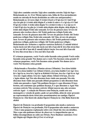 Ààjà abre caminho estreito Ààjà abre caminho estreito Ààjà de fogo -
Relacionada ao Ar: Ewé Mésàn (pára-raio, folha de Oya normalmente
usada na entrada de locais destinados ao culto aos antepassados) -
Relacionada as Árvores (Igi): E ìrokò ìí korò o O igi eiye ti t´èmi O igi
eiye kò gbò jò A ìrokò akin dègùn E a ìrokò ìí roko o A e igi eiye ti t´èmi
O igi eiye ìrokò A ìrokò akin dègùn Ye a ìrokò ìí roko o A ye igi eye ti
t´èmi O igi eiye ko gbo jo A ìrokò akin dègùn akin dègùn, akin dègùn A
ìrokò akin dègùn Ìrokò não semeado Árvore de pássaro meu Árvore de
pássaro não recebeu chuva Ah! Ìrokò poderoso refúgio Ìrokò não
semeado Árvore de pássaro meu Oh! Árvore de pássaro Ìrokò Ah! Ìrokò
poderoso refúgio Sim, Ìrokò não semeado Ah! Sim, árvore de pássaro
meu Árvore de pássaro não recebeu chuva Ah! Ìrokò poderoso refúgio
poderoso refúgio, poderoso refúgio Ah! Ìrokò poderoso refúgio -
Relacionada aos Arbustos e espécies rasteiras (kékéré): E omodé kékéré
ènyin ènyin nsé idi n´kan nlá ènyin nsé idi n´kan nlá K´àwa fún nwon láse
o Àwa nsé idi n´kan nlá E omodé kékéré ènyin Àwa nsé idi n´kan nlá
K´àwa fún nwon láse o Àwa nsé idi n´kan nlá
E! crianças pequenas, vocês Vocês estão fazendo coisa grande Vocês estão
fazendo coisa grande Nós damos asé a vocês Nós fazemos coisa grande E!
crianças pequenas, vocês Nós fazemos coisa grande Nós damos asé a
vocês Nós fazemos coisa grande
- Relacionada a Parasitas e Plantas aéreas (Àfòmón): Àwa kòso káàbò
l´esí Àwa kòso káàbò l´esí Àfòmó ti bèèrè, awa kòso káàbò l´esí Agè Àwa
kò s´àgò la so, àwa kò s´àgò la so Kùkùté ti bí kan, àwa ka s´àgò la so Agè
Àwa kò s´àgàn olómo Àwa kò s´àgàn olómo Àfòmó ti bi kan, àwa kò
s´àgàn olómo Agè Nós não dissemos bem vindo ano passado Nós não
dissemos bem vindo ano passado àfòmó perguntou se não dissemos bem
vindo ano passado a Agué Não pedimos licença é o que dissemos O toco
brotou, nós contamos que pedimos licença, É o que dissemos a Agué Não
seremos estéreis Não seremos estéreis Àfòmó nasceu um, não seremos
estéreis Agué - A relação do Pássaro com Òsányìn, sendo este seu
mensageiro e veículo de poder, pode ser percebida, além de estar presente
na representação deste òrìsà (nos assentamentos) na cantiga: Òpeèré
Òsányìn ìn s´ibú Kúrú ìde akàkà Òpeèré Òsányìn ìn s´ibú Bàbá Kúrú ìde
akàkà
Òpeèré de Òsányìn voa profundo O pequenino não muda a natureza
Òpeèré de Òsányìn voa profundo, Pai O pequenino não muda a natureza
- Esta é uma pequena explanação sobre este ritual tão rico em detalhes.
Mas o que não podemos deixar de observar é a importãncias que as
folhas desempenham no culto aos Òrìsàs. Para finalizar cantemos: Ewé
njé Oògùn njé Oògùn tikò jé Ewé rè ní kò pè
 
