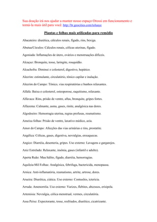 Sua doação irá nos ajudar a manter nosso espaço Orossi em funcionamento e
torná-la mais útil para você. http://br.geocities.com/toluaye
Plantas e folhas mais utilizadas para remédio
Abacateiro: diurética, cálculos renais, fígado, rins, bexiga.
Abutua/Cóculos: Cálculos renais, cólicas uterinas, fígado.
Agoniada: Inflamações de útero, ovários e menstruações difíceis.
Alcaçuz: Bronquite, tosse, laringite, rouquidão.
Alcachofra: Diminui o colesterol, digestivo, hepático.
Alecrim: estimulante, circulatório, tônico capilar e inalação.
Alecrim do Campo: Tônico, vias respiratórias e banhos relaxantes.
Alfafa: Baixa o colesterol, osteoporose, raquitismo, relaxante.
Alfavaca: Rins, prisão de ventre, aftas, bronquite, gripes fortes.
Alfazema: Calmante, asma, gases, rinite, analgésica nas dores.
Algodoeiro: Hemorragia uterina, regras profusas, reumatismo.
Ameixa folhas: Prisão de ventre, laxativo médico, azia.
Amor do Campo: Afecções das vias urinárias e rins, prostatite.
Angélica: Cólicas, gases, digestiva, nevralgias, enxaquecas.
Angico: Diarréia, desenteria, gripes. Uso externo: Lavagens e gargarejos.
Aniz Estrelado: Relaxante, insônia, gases (infantil e adulto).
Aperta Ruão: Mau hálito, fígado, diarréia, hemorragias.
Aquileia-Mil Folhas: Analgésica, febrifuga, bactericida, menopausa.
Arnica: Anti-inflamatória, reumatismo, artrite, artrose, dores.
Arueira: Diurética, ciática. Uso externo: Contusões, icterícia.
Arruda: Amenorréia. Uso externo: Varizes, flebites, abcessos, erisipela.
Artemisia: Nevralgia, cólica menstrual, vermes, circulatória.
Assa Peixe: Expectorante, tosse, resfriados, diurético, cicatrizante.
 