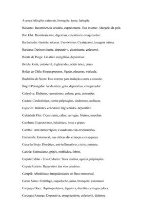 Avenca:Afecções catarrais, bronquite, tosse, laringite.
Bálsamo: Incontinência urinária, expectorante. Uso externo: Afecções da pele.
Ban Chá: Desintoxicante, digestivo, colesterol e emagrecedor.
Barbatimão: Gastrite, úlceras. Uso externo: Cicatrizante, lavagem íntima.
Bardana: Desintoxicante, depurativo, cicatrizante, colesterol.
Batata de Purga: Laxativo energético, depurativo.
Betula: Gota, colesterol, triglicérides, ácido úrico, dores.
Boldo do Chile: Hepatoprotetor, fígado, pâncreas, vesícula.
Buchinha do Norte: Uso externo para inalação contra a sinusite.
Bugre/Porangaba: Ácido úrico, gota, depurativo, emagrecedor.
Cabreúva: Diabetes, reumatismo, coluna, gota, contusões.
Cactus: Cardiotônico, contra palpitações, síndromes cardíacas.
Cajueiro: Diabetes, colesterol, triglicérides, depurativo.
Calendula Flor: Cicatrizante, calos, verrugas, frieiras, manchas.
Cambará: Expectorante, balsâmico, tosse e gripes.
Cambuí: Anti-hemorrágico, é usado nas vias respiratórias.
Camomila: Estomacal, nas cólicas das crianças e enxaqueca.
Cana do Brejo: Diurético, anti-inflamatório, cistite, próstata.
Canela: Estimulante, gripes, resfriados, febres.
Capim Cidrão - Erva Cidreira: Trata insônia, agonia, palpitações.
Capim Rosário: Depurativo das vias urinárias.
Carapiá: Afrodisíaco, irregularidades do fluxo menstrual.
Cardo Santo: Febrífugo, coqueluche, asma, bronquite, estomacal.
Carqueja Doce: Hepatoprotetora, digestiva, diurética, emagrecedora.
Carqueja Amarga: Depurativa, emagrecedora, colesterol, diabetes.
 