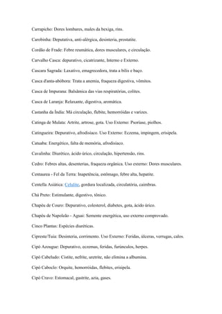 Carrapicho: Dores lombares, males da bexiga, rins.
Carobinha: Deputativa, anti-alérgica, desinteria, prostatite.
Cordão de Frade: Febre reumática, dores musculares, e circulação.
Carvalho Casca: depurativo, cicatrizante, Interno e Externo.
Cascara Sagrada: Laxativo, emagrecedora, trata a bílis e baço.
Casca d'anta-abóbora: Trata a anemia, fraqueza digestiva, vômitos.
Casca de Impurana: Balsâmica das vias respiratórias, colites.
Casca de Laranja: Relaxante, digestiva, aromática.
Castanha da Índia: Má circulação, flebite, hemorróidas e varizes.
Catinga de Mulata: Artrite, artrose, gota. Uso Externo: Psoríase, piolhos.
Catingueira: Depurativo, afrodisíaco. Uso Externo: Eczema, impingem, erisipela.
Catuaba: Energético, falta de memória, afrodisíaco.
Cavalinha: Diurético, ácido úrico, circulação, hipertensão, rins.
Cedro: Febres altas, desenterias, fraqueza orgânica. Uso externo: Dores musculares.
Centaurea - Fel da Terra: Inapetência, estômago, febre alta, hepatite.
Centella Asiática: Celulite, gordura localizada, circulatória, caimbras.
Chá Preto: Estimulante, digestivo, tônico.
Chapéu de Couro: Depurativo, colesterol, diabetes, gota, ácido úrico.
Chapéu de Napoleão - Aguai: Semente energética, uso externo comprovado.
Cinco Plantas: Espécies diuréticas.
Cipreste/Tuia: Desinteria, corrimento. Uso Externo: Feridas, úlceras, verrugas, calos.
Cipó Azougue: Depurativo, eczemas, feridas, furúnculos, herpes.
Cipó Cabeludo: Cistite, nefrite, uretrite, não elimina a albumina.
Cipó Caboclo: Orquite, hemorróidas, flebites, erisipela.
Cipó Cravo: Estomacal, gastrite, azia, gases.
 