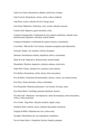 Cipó Cruz Cainca: Reumatismo, diabetes, ácido úrico, inchaço.
Cipó Cruzeiro: Reumatismo, artrose, artrite, coluna, tendenite.
Cipó Prata: Areias e cálculos de rins e bexiga, dores.
Cipó Suma: Depurativo, furúnculos, acne, eczema, afecções mucosas.
Coentro Grão: Digestivo, gases intestinais, colite.
Composto Emagrecedor: Combinação de onze espécies medicinais, atuando como
desintoxicante, depurativa, diurética, laxante brando.
Composto Energético: Combinação de espécies tônicas e estimulantes.
Coro-Onha - Olho de Boi: Uso Externo: Sementes energéticas para hipertensão.
Curcuma: Fígado, vias urinárias, icterícia, bronquite.
Damiana: Incontinência urinária, impotência, tônico e estimulante.
Dente de Leão: Depurativo, desintoxicante, laxante brando.
Douradinha: Diurética, depurativo, afecções cutâneas, ácido úrico.
Endro Dill: Cólicas, calmante leve, aumenta o leite materno.
Erva Baleira: Reumatismo, artrite, artrose, dores musculares.
Erva de Bicho: Tratamento de hemorróidas e úlceras, varizes, uso interno/externo.
Erva Doce: Gases intestinais, cólicas, estimulante.
Erva Passarinho: Moléstias pulmonares. Uso Externo: Eczemas, sarna.
Erva Santa Maria: Vermífuga, parasitas intestinais, laxativo.
Erva São João - Mentrasto: Anti-depressivo, males da menopausa, dores musculares,
colites e cólica menstrual.
Erva Tostão - Pega Pinto: Afecções urinárias, fígado e baço.
Espinhera Santa: Gastrite, úlcera, calmante das paredes estomacais.
Estigma de Milho: Hidratante dos rins e cólica renal.
Eucalipto: Desinfetante das vias respiratórias e balsâmico.
Fava de Santo Inácio - Gengiroba: Icterícia, hepatite, purgante.
 