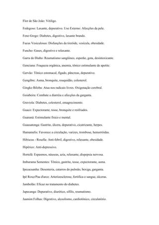 Flor de São João: Vitiligo.
Fedegoso: Laxante, depurativo. Uso Externo: Afecções da pele.
Feno Grego: Diabetes, digestivo, laxante brando.
Fucus Vesiculosus: Disfunções da tireóide, vesícula, obesidade.
Funcho: Gases, digestivo e relaxante.
Garra do Diabo: Reumatismo sangüíneo, esporão, gota, desintoxicante.
Genciana: Fraqueza orgânica, anemia, tônico estimulante de apetite.
Gervão: Tônico estomacal, fígado, pâncreas, depurativo.
Gengibre: Asma, bronquite, rouquidão, colesterol.
Gingko Biloba: Atua nos radicais livres. Oxigenação cerebral.
Goiabeira: Combate a diarréia e afecções da garganta.
Graviola: Diabetes, colesterol, emagrecimento.
Guaco: Expectorante, tosse, bronquite e resfriados.
Guaraná: Estimulante físico e mental.
Guassatonga: Gastrite, úlcera, depurativo, cicatrizante, herpes.
Hamamelis: Favorece a circulação, varizes, trombose, hemorróidas.
Hibiscus - Rosella: Anti-febril, digestivo, relaxante, obesidade.
Hipérico: Anti-depressivo.
Hortelã: Espasmos, náuseas, azia, relaxante, dispepsia nervosa.
Imburama Sementes: Tônico, gastrite, tosse, expectorante, asma.
Ipecacuanha: Desenteria, catarros do pulmão, bexiga, garganta.
Ipê Roxo/Pau d'arco: Arterioesclerose, fortifica o sangue, úlceras.
Jambolão: Eficaz no tratamento do diabetes.
Japecanga: Depurativo, diurético, sífilis, reumatismo.
Jasmim Folhas: Digestivo, alcoolismo, cardiotônico, circulatório.
 