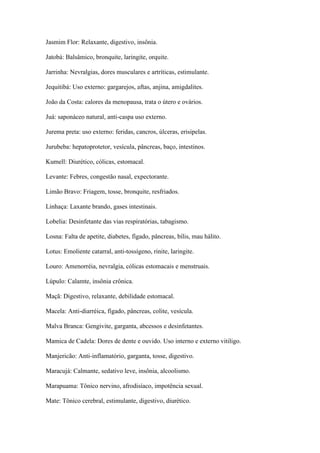 Jasmim Flor: Relaxante, digestivo, insônia.
Jatobá: Balsâmico, bronquite, laringite, orquite.
Jarrinha: Nevralgias, dores musculares e artríticas, estimulante.
Jequitibá: Uso externo: gargarejos, aftas, anjina, amigdalites.
João da Costa: calores da menopausa, trata o útero e ovários.
Juá: saponáceo natural, anti-caspa uso externo.
Jurema preta: uso externo: feridas, cancros, úlceras, erisipelas.
Jurubeba: hepatoprotetor, vesícula, pâncreas, baço, intestinos.
Kumell: Diurético, cólicas, estomacal.
Levante: Febres, congestão nasal, expectorante.
Limão Bravo: Friagem, tosse, bronquite, resfriados.
Linhaça: Laxante brando, gases intestinais.
Lobelia: Desinfetante das vias respiratórias, tabagismo.
Losna: Falta de apetite, diabetes, fígado, pâncreas, bílis, mau hálito.
Lotus: Emoliente catarral, anti-tossígeno, rinite, laringite.
Louro: Amenorréia, nevralgia, cólicas estomacais e menstruais.
Lúpulo: Calamte, insônia crônica.
Maçã: Digestivo, relaxante, debilidade estomacal.
Macela: Anti-diarréica, fígado, pâncreas, colite, vesícula.
Malva Branca: Gengivite, garganta, abcessos e desinfetantes.
Mamica de Cadela: Dores de dente e ouvido. Uso interno e externo vitiligo.
Manjericão: Anti-inflamatório, garganta, tosse, digestivo.
Maracujá: Calmante, sedativo leve, insônia, alcoolismo.
Marapuama: Tônico nervino, afrodisíaco, impotência sexual.
Mate: Tônico cerebral, estimulante, digestivo, diurético.
 