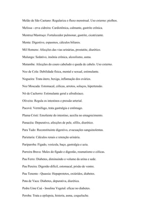 Melão de São Caetano: Regulariza o fluxo menstrual. Uso externo: piolhos.
Melissa - erva cidreira: Cardiotônica, calmante, gastrite crônica.
Mentruz/Mastruço: Fortalecedor pulmonar, gastrite, cicatrizante.
Menta: Digestivo, espasmos, cálculos biliares.
Mil Homens: Afecções das vias urinárias, prostatite, diurético.
Mulungu: Sedativo, insônia crônica, alcoolismo, asma.
Mutamba: Afecções do couro cabeludo e queda de cabelo. Uso externo.
Noz de Cola: Debilidade física, mental e sexual, estimulante.
Nogueira: Trata útero, bexiga, inflamação dos ovários.
Noz Moscada: Estomacal, cólicas, arrotos, soluços, hipertensão.
Nó de Cachorro: Estimulante geral e afrodisíaco.
Oliveira: Regula os intestinos e pressão arterial.
Pacová: Vermífugo, trata gastralgia e estômago.
Plama Cristi: Emoliente do intestino, auxilia no emagrecimento.
Panacéia: Depurativo, afecções de pele, sífilis, diurético.
Para Tudo: Reconstituinte digestivo, evacuações sanguinolentas.
Parietaria: Cálculos renais e retenção urinária.
Pariparoba: Fígado, vesícula, baço, gastralgia e azia.
Parreira Brava: Males do fígado e digestão, reumatismo e cólicas.
Pau Ferro: Diabetes, diminuindo o volume da urina e sede.
Pau Pereira: Digestão difícil, estomacal, prisão de ventre.
Pau Tenente - Quassia: Hepaprotetos, oxiúridos, diabetes.
Pata de Vaca: Diabetes, depurativa, diurética.
Pedra Ume Caá - Insulina Vegetal: eficaz no diabetes.
Peroba: Trata a epilepsia, histeria, asma, coqueluche.
 