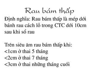 Rau b¸m thÊp
§Þnh nghÜa: Rau b¸m thÊp lµ mÐp díi
b¸nh rau c¸ch lç trong CTC díi 10cm
sau khi sæ rau
Trªn siªu ©m rau b¸m thÊp khi:
<1cm ë thai 5 th¸ng
<2cm ë thai 7 th¸ng
<3cm ë thai nh÷ng th¸ng cuèi
 