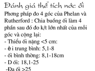 §¸nh gi¸ thÓ tÝch níc èi
Ph¬ng ph¸p ®o 4 gãc cña Phelan vµ
Rutherford : Chia buång èi lµm 4
phÇn sau ®ã ®o k/t lín nhÊt cña mçi
gãc vµ céng l¹i:
- ThiÓu èi nÆng <5 cm:
- èi trung b×nh: 5,1-8
- èi b×nh thêng: 8,1-18cm
- D èi: 18,1-25
 