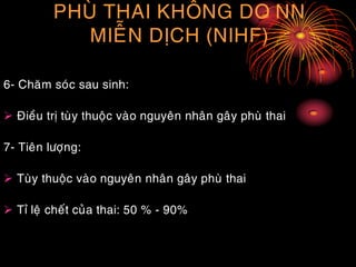PHUØ THAI KHOÂNG DO NN
MIEÃN DÒCH (NIHF)
6- Chaêm soùc sau sinh:
 Ñieàu trò tuøy thuoäc vaøo nguyeân nhaân gaây phuø thai
7- Tieân löôïng:
 Tuøy thuoäc vaøo nguyeân nhaân gaây phuø thai
 Tæ leä cheát cuûa thai: 50 % - 90%
 