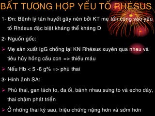BAÁT TÖÔNG HÔÏP YEÁU TOÁ RHEÙSUS
1- Ñn: Beänh lyù taùn huyeát gaây neân bôûi KT meï taán coâng vaøo yeáu
toá Rheùsus ñaëc bieät khaùng theå khaùng D
2- Nguoàn goác:
 Meï saûn xuaát IgG choáng laïi KN Rheùsus xuyeân qua nhau vaø
tieâu huûy hoàng caàu con => thieáu maùu
 Neáu Hb < 5 -6 g% => phuø thai
3- Hình aûnh SA:
 Phuø thai, gan laùch to, ña oái, baùnh nhau söng to vaø echo daøy,
thai chaäm phaùt trieån
 ÔÛ nhöõng thai kyø sau, trieäu chöùng naëng hôn vaø sôùm hôn
 