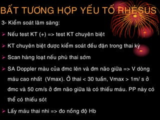 BAÁT TÖÔNG HÔÏP YEÁU TOÁ RHEÙSUS
3- Kieåm soaùt laâm saøng:
 Neáu test KT (+) => test KT chuyeân bieät
 KT chuyeân bieät ñöôïc kieåm soaùt ñeàu ñaën trong thai kyø
 Scan haøng loaït neáu phuø thai sôùm
 SA Doppler maøu cuûa ñmc leân vaø ñm naõo giöõa => V doøng
maùu cao nhaát (Vmax). ÔÛ thai < 30 tuaàn, Vmax > 1m/ s ôû
ñmc vaø 50 cm/s ôû ñm naõo giöõa laø coù thieáu maùu. PP naøy coù
theå coù thieáu soùt
 Laáy maùu thai nhi => ño noàng ñoä Hb
 