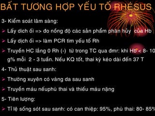 BAÁT TÖÔNG HÔÏP YEÁU TOÁ RHEÙSUS
3- Kieåm soaùt laâm saøng:
 Laáy dich oái => ño noàng ñoä caùc saûn phaåm phaân huûy cuûa Hb
 Laáy dòch oái => laøm PCR tìm yeáu toá Rh
 Truyeàn HC laéng 0 Rh (-) töø trong TC qua ñmr: khi Hb < 8- 10
g% moãi 2 - 3 tuaàn. Neáu KQ toát, thai kyø keùo daøi ñeán 37 T
4- Thuû thuaät sau sanh:
 Thöôøng xuyeân coù vaøng da sau sanh
 Truyeàn maùu neáuphuø thai vaø thieáu maùu naëng
5- Tieân löôïng:
 Tæ leä soáng soùt sau sanh: coù can thieäp: 95%, phuø thai: 80- 85%
 