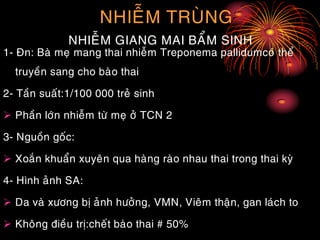 NHIEÃM TRUØNG
NHIEÃM GIANG MAI BAÅM SINH
1- Ñn: Baø meï mang thai nhieãm Treponema pallidumcoù theå
truyeàn sang cho baøo thai
2- Taàn suaát:1/100 000 treû sinh
 Phaàn lôùn nhieãm töø meï ôû TCN 2
3- Nguoàn goác:
 Xoaén khuaån xuyeân qua haøng raøo nhau thai trong thai kyø
4- Hình aûnh SA:
 Da vaø xöông bò aûnh höôûng, VMN, Vieâm thaän, gan laùch to
 Khoâng ñieàu trò:cheát baøo thai # 50%
 