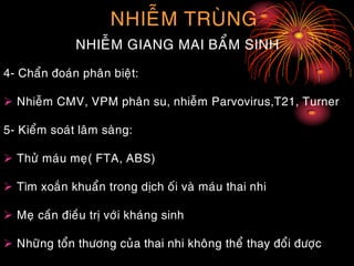 NHIEÃM TRUØNG
NHIEÃM GIANG MAI BAÅM SINH
4- Chaån ñoaùn phaân bieät:
 Nhieãm CMV, VPM phaân su, nhieãm Parvovirus,T21, Turner
5- Kieåm soaùt laâm saøng:
 Thöû maùu meï( FTA, ABS)
 Tìm xoaén khuaån trong dòch oái vaø maùu thai nhi
 Meï caàn ñieàu trò vôùi khaùng sinh
 Nhöõng toån thöông cuûa thai nhi khoâng theå thay ñoåi ñöôïc
 