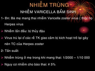 NHIEÃM TRUØNG
NHIEÃM VARICELLA BAÅM SINH
1- Ñn: Baø meï mang thai nhieãm Varicella zoster virus ( thoäc hoï
Herpes virus
 Nhieãm laàn ñaàu: bò thuûy ñaäu
 Virus truù laïi ô ûcaùc reã TK giao caûm bò kích hoaït trôû laïi gaây
neân TC cuûa Herpes zoster
2- Taàn suaát:
 Nhieãm truøng ôû meï trong khi mang thai: 1/2000 – 1/10 000
 Nguy cô nhieãm cho baøo thai: # 5%
 
