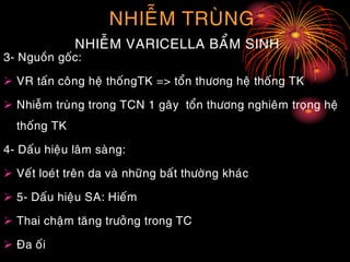 NHIEÃM TRUØNG
NHIEÃM VARICELLA BAÅM SINH
3- Nguoàn goác:
 VR taán coâng heä thoángTK => toån thöông heä thoáng TK
 Nhieãm truøng trong TCN 1 gaây toån thöông nghieâm troïng heä
thoáng TK
4- Daáu hieäu laâm saøng:
 Veát loeùt treân da vaø nhöõng baát thöôøng khaùc
 5- Daáu hieäu SA: Hieám
 Thai chaäm taêng tröôûng trong TC
 Ña oái
 
