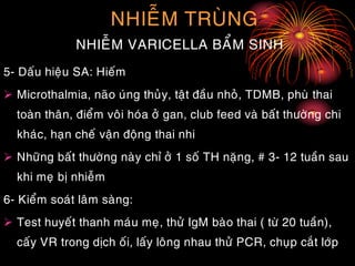 NHIEÃM TRUØNG
NHIEÃM VARICELLA BAÅM SINH
5- Daáu hieäu SA: Hieám
 Microthalmia, naõo uùng thuûy, taät ñaàu nhoû, TDMB, phuø thai
toaøn thaân, ñieåm voâi hoùa ôû gan, club feed vaø baát thöôøng chi
khaùc, haïn cheá vaän ñoäng thai nhi
 Nhöõng baát thöôøng naøy chæ ôû 1 soá TH naëng, # 3- 12 tuaàn sau
khi meï bò nhieãm
6- Kieåm soaùt laâm saøng:
 Test huyeát thanh maùu meï, thöû IgM baøo thai ( töø 20 tuaàn),
caáy VR trong dòch oái, laáy loâng nhau thöû PCR, chuïp caét lôùp
 