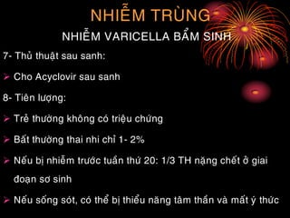 NHIEÃM TRUØNG
NHIEÃM VARICELLA BAÅM SINH
7- Thuû thuaät sau sanh:
 Cho Acyclovir sau sanh
8- Tieân löôïng:
 Treû thöôøng khoâng coù trieäu chöùng
 Baát thöôøng thai nhi chæ 1- 2%
 Neáu bò nhieãm tröôùc tuaàn thöù 20: 1/3 TH naëng cheát ôû giai
ñoaïn sô sinh
 Neáu soáng soùt, coù theå bò thieåu naêng taâm thaàn vaø maát yù thöùc
 