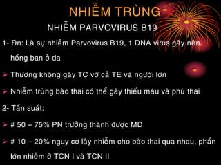 NHIEÃM TRUØNG
NHIEÃM PARVOVIRUS B19
1- Ñn: Laø söï nhieãm Parvovirus B19, 1 DNA virus gaây neân
hoàng ban ôû da
 Thöôøng khoâng gaây TC vôù caû TE vaø ngöôøi lôùn
 Nhieãm truøng baøo thai coù theå gaây thieáu maùu vaø phuø thai
2- Taàn suaát:
 # 50 – 75% PN tröôûng thaønh ñöôïc MD
 # 10 – 20% nguy cô laây nhieãm cho baøo thai qua nhau, phaàn
lôùn nhieãm ôû TCN I vaø TCN II
 