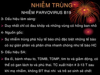 NHIEÃM TRUØNG
NHIEÃM PARVOVIRUS B19
3- Daáu hieäu laâm saøng:
 Duy nhaát chæ coù ñau khôùp vaø nhöõng vuøng coù hoàng ban nhoû
4- Nguoàn goác:
 Söï nhieãm truøng phaù huûy teá baøo chuû ñaëc bieät nhöõng teá baøo
coù söï giaùn phaân vaø phaân chia nhanh choùng nhö teá baøo HC
5- Daáu hieäu SA:
 Ña oái, baùnh nhau to, TDMB, TDMP, tim to vaø giaûm ñoäng, coù
theå coù gan laùch to vaø phuø thai. TC xuaát hieän # 3-13 T sau
khi meï nhieãm, khoâng ÑT thai nhi vaø treû sô sinh seõ cheát
 