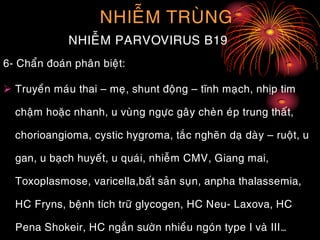 NHIEÃM TRUØNG
NHIEÃM PARVOVIRUS B19
6- Chaån ñoaùn phaân bieät:
 Truyeàn maùu thai – meï, shunt ñoäng – tónh maïch, nhòp tim
chaäm hoaëc nhanh, u vuøng ngöïc gaây cheøn eùp trung thaát,
chorioangioma, cystic hygroma, taéc ngheõn daï daøy – ruoät, u
gan, u baïch huyeát, u quaùi, nhieãm CMV, Giang mai,
Toxoplasmose, varicella,baát saûn suïn, anpha thalassemia,
HC Fryns, beänh tích tröõ glycogen, HC Neu- Laxova, HC
Pena Shokeir, HC ngaén söôøn nhieàu ngoùn type I vaø III…
 
