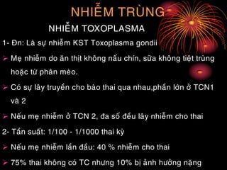 NHIEÃM TRUØNG
NHIEÃM TOXOPLASMA
1- Ñn: Laø söï nhieãm KST Toxoplasma gondii
 Meï nhieãm do aên thòt khoâng naáu chín, söõa khoâng tieät truøng
hoaëc töø phaân meøo.
 Coù söï laây truyeàn cho baøo thai qua nhau,phaàn lôùn ôû TCN1
vaø 2
 Neáu meï nhieãm ôû TCN 2, ña soá ñeàu laây nhieãm cho thai
2- Taàn suaát: 1/100 - 1/1000 thai kyø
 Neáu meï nhieãm laàn ñaàu: 40 % nhieãm cho thai
 75% thai khoâng coù TC nhöng 10% bò aûnh höôûng naëng
 