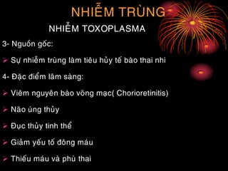 NHIEÃM TRUØNG
NHIEÃM TOXOPLASMA
3- Nguoàn goác:
 Söï nhieãm truøng laøm tieâu huûy teá baøo thai nhi
4- Ñaëc ñieåm laâm saøng:
 Vieâm nguyeân baøo voõng maïc( Chorioretinitis)
 Naõo uùng thuûy
 Ñuïc thuûy tinh theå
 Giaûm yeáu toá ñoâng maùu
 Thieáu maùu vaø phuø thai
 