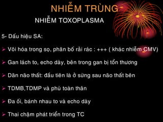 NHIEÃM TRUØNG
NHIEÃM TOXOPLASMA
5- Daáu hieäu SA:
 Voâi hoùa trong soï, phaân boá raûi raùc : +++ ( khaùc nhieãm CMV)
 Gan laùch to, echo daøy, beân trong gan bò toån thöông
 Daõn naõo thaát: ñaàu tieân laø ôû söøng sau naõo thaát beân
 TDMB,TDMP vaø phuø toaøn thaân
 Ña oái, baùnh nhau to vaø echo daøy
 Thai chaäm phaùt trieån trong TC
 