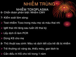 NHIEÃM TRUØNG
NHIEÃM TOXOPLASMA
6- Chaån ñoaùn phaân bieät: Nhieãm CMV
7- Kieåm soaùt laâm saøng:
 Test nhieãm Toxo trong maùu meï vaø maùu thai nhi
 IgM thai nhi taêng sau tuaàn 20 thai kyø
 Laáy dòch oái laøm PCR
 Duøng KS cho meï
8- Thuû thuaät sau sinh: Maùu vaø dòch tieát cuûa treû ñaõ bò nhieãm
 Treû thöôøng coù vaøng da, thieáu maùu, gan laùch to
 Caàn ñieàu tri KS cho treû trong 1 naêm
 