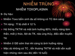 NHIEÃM TRUØNG
NHIEÃM TOXOPLASMA
9- Döï haäu:
 Nhieãm Toxo baåm sinh ña soá khoâng coù TC laâm saøng
 TH naëng : Tæ leä cheát # 12 %
 Heä thoáng TKTW vaø maét aûnh höôûng 80%: thieåu naêng taâm
thaàn, maát yù thöùc, lieät do TK, naõo uùng thuûy, ñieác daãn truyeàn
TK
 Nhieãm ôû GÑ sôùm thai nhi caøng bò aûnh höôûng naëng
 Maëc duø khoâng coù TC , toån thöông TKTW vaø maét vaãn xuaát
hieän nhöõng naêm sau ñoù( ñeán 10 tuoåi)
 