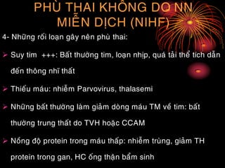 PHUØ THAI KHOÂNG DO NN
MIEÃN DÒCH (NIHF)
4- Nhöõng roái loaïn gaây neân phuø thai:
 Suy tim +++: Baát thöôøng tim, loaïn nhòp, quaù taûi theå tích daãn
ñeán thoâng nhó thaát
 Thieáu maùu: nhieãm Parvovirus, thalasemi
 Nhöõng baát thöôøng laøm giaûm doøng maùu TM veà tim: baát
thöôøng trung thaát do TVH hoaëc CCAM
 Noàng ñoä protein trong maùu thaáp: nhieãm truøng, giaûm TH
protein trong gan, HC oáng thaän baåm sinh
 