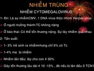 NHIEÃM TRUØNG
NHIEÃM CYTOMEGALOVIRUS
1- Ñn: Laø söï nhieãmCMV, 1 DNA virus thoäc nhoùm Herpes virus
 Ôû ngöôøi tröôûng thaønh:TC khoâng naëng
 ÔÛ baøo thai: Coù theå toån thöông naëng. Söï laây nhieãm qua nhau
2- Taàn suaát:
 1- 3% treû sinh ra nhieãmnhöng chæ 5% coù Tc
 1-4% meï bò nhieãm
 Nhieãm laàn ñaàu: laây cho con # 30%
 Gaây toån thöông laâu daøi # 10 -15% , ñb neáu bò laân ñaàu ôû TCN1
 