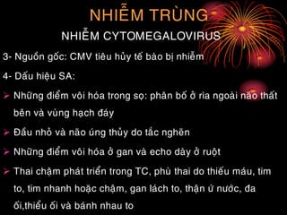 NHIEÃM TRUØNG
NHIEÃM CYTOMEGALOVIRUS
3- Nguoàn goác: CMV tieâu huûy teá baøo bò nhieãm
4- Daáu hieäu SA:
 Nhöõng ñieåm voâi hoùa trong soï: phaân boá ôû rìa ngoaøi naõo thaát
beân vaø vuøng haïch ñaùy
 Ñaàu nhoû vaø naõo uùng thuûy do taéc ngheõn
 Nhöõng ñieåm voâi hoùa ôû gan vaø echo daøy ôû ruoät
 Thai chaäm phaùt trieån trong TC, phuø thai do thieáu maùu, tim
to, tim nhanh hoaëc chaäm, gan laùch to, thaän öù nöôùc, ña
oái,thieåu oái vaø baùnh nhau to
 