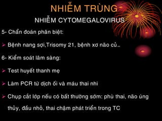 NHIEÃM TRUØNG
NHIEÃM CYTOMEGALOVIRUS
5- Chaån ñoaùn phaân bieät:
 Beänh nang sôïi,Trisomy 21, beänh xô naõo cuû…
6- Kieåm soaùt laâm saøng:
 Test huyeát thanh meï
 Laøm PCR töø dòch oái vaø maùu thai nhi
 Chuïp caét lôùp neáu coù baát thöôøng sôùm: phuø thai, naõo uùng
thuûy, ñaàu nhoû, thai chaäm phaùt trieån trong TC
 