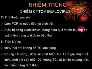 NHIEÃM TRUØNG
NHIEÃM CYTOMEGALOVIRUS
7- Thuû thuaät sau sinh:
 Laøm PCR töø nöôùc tieåu vaø dòch tieát
 Ñieàu trò baèng Ganciclovir khoâng hieäu quaû vì toån thöông ñaõ
xuaát hieän trong giai ñoaïn baøo thai
8- Tieân löôïng:
 90% thai nhi khoâng coù TC laâm saøng
 Nhöõng TH soáng , 80% seõ phaùt trieån TC TK ôû giai ñoaïn treã,
30% cheát khi coøn nhoû. Duø khoâng TC: seõ bò toån thöông maét,
tai, thieåu naêng taâm thaàn
 