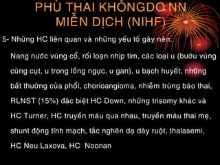 PHUØ THAI KHOÂNGDO NN
MIEÃN DÒCH (NIHF)
5- Nhöõng HC lieân quan vaø nhöõng yeáu toá gaây neân:
Nang nöôùc vuøng coå, roái loaïn nhòp tim, caùc loaïi u (böôùu vuøng
cuøng cuït, u trong loàng ngöïc, u gan), u baïch huyeát, nhöõng
baát thöôøng cuûa phoåi, chorioangioma, nhieãm truøng baøo thai,
RLNST (15%) ñaëc bieät HC Down, nhöõng trisomy khaùc vaø
HC Turner, HC truyeàn maùu qua nhau, truyeàn maùu thai meï,
shunt ñoäng tónh maïch, taéc ngheõn daï daøy ruoät, thalasemi,
HC Neu Laxova, HC Noonan
 