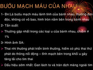 BÖÔÙU MAÏCH MAÙU CUÛA NHAU
1- Ñn:Laø böôùu maïch maùu laønh tính cuûa baùnh nhau, thöôøng ñôn
ñoäc, khoâng coù voû bao, hình troøn naèm beân trong baùnh nhau
2- Taàn suaát:
 Thöôøng gaëp nhaát trong caùc loaïi u cuûa baùnh nhau, chieám #
1%
3- Hình aûnh SA:
 Thai nhi thöôøng phaùt trieån bình thöôøng, hieám coù phuø thai thöù
phaùt do thoâng noái ñoäng – tónh maïch beân trong khoái u gaây
taêng taûi cho tim thai
 Daáu hieäu sôùm nhaát: Gan laùch to vaø traøn dòch maøng ngoaøi tim
 