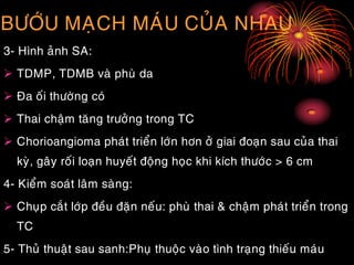 BÖÔÙU MAÏCH MAÙU CUÛA NHAU
3- Hình aûnh SA:
 TDMP, TDMB vaø phuø da
 Ña oái thöôøng coù
 Thai chaäm taêng tröôûng trong TC
 Chorioangioma phaùt trieån lôùn hôn ôû giai ñoaïn sau cuûa thai
kyø, gaây roái loaïn huyeát ñoäng hoïc khi kích thöôùc > 6 cm
4- Kieåm soaùt laâm saøng:
 Chuïp caét lôùp ñeàu ñaën neáu: phuø thai & chaäm phaùt trieån trong
TC
5- Thuû thuaät sau sanh:Phuï thuoäc vaøo tình traïng thieáu maùu
 