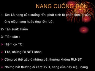 NANG CUOÁNG ROÁN
1- Ñn: Laø nang cuûa cuoáng roán, phaùt sinh töø phaàn coøn laïi cuûa
oáng nieäu nang hoaëc oáng roán ruoät
2- Taàn suaát: Hieám
3- Tieàn caên :
 Hieám coù TC
 T18, nhöõng RLNST khac
 Cuõng coù theå gaëp ôû nhöõng baát thöôøng khoâng RLNST
 Nhöõng baát thöôøng ñi keøm:TVR, nang cuûa daây nieäu nang
 