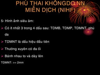PHUØ THAI KHOÂNGDO NN
MIEÃN DÒCH (NIHF)
5- Hình aûnh sieâu aâm:
 Coù ít nhaát 3 trong 4 daáu sau: TDMB, TDMP, TDMNT, phuø
da
 TDMNT laø daáu hieäu ñaàu tieân
 Thöôøng xuyeân coù ña oái
 Baùnh nhau to vaø daøy leân
TDMNT: >= 2mm
 