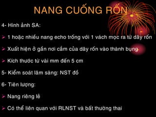 NANG CUOÁNG ROÁN
4- Hình aûnh SA:
 1 hoaëc nhieàu nang echo troáng vôùi 1 vaùch moïc ra töø daây roán
 Xuaát hieän ôû gaàn nôi caém cuûa daây roán vaøo thaønh buïng
 Kích thöôùc töø vaøi mm ñeán 5 cm
5- Kieåm soaùt laâm saøng: NST ñoà
6- Tieân löôïng:
 Nang rieâng leû
 Coù theå lieân quan vôùi RLNST vaø baát thöôøng thai
 