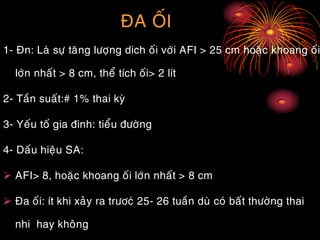 ÑA OÁI
1- Ñn: Laø söï taêng löôïng dich oái vôùi AFI > 25 cm hoaëc khoang oái
lôùn nhaát > 8 cm, theå tích oái> 2 lít
2- Taàn suaát:# 1% thai kyø
3- Yeáu toá gia ñình: tieåu ñöôøng
4- Daáu hieäu SA:
 AFI> 8, hoaëc khoang oái lôùn nhaát > 8 cm
 Ña oái: ít khi xaûy ra tröôcù 25- 26 tuaàn duø coù baát thöôøng thai
nhi hay khoâng
 