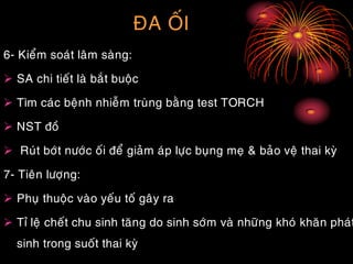 ÑA OÁI
6- Kieåm soaùt laâm saøng:
 SA chi tieát laø baét buoäc
 Tìm caùc beänh nhieãm truøng baèng test TORCH
 NST ñoà
 Ruùt bôùt nöôùc oái ñeå giaûm aùp löïc buïng meï & baûo veä thai kyø
7- Tieân löôïng:
 Phuï thuoäc vaøo yeáu toá gaây ra
 Tæ leä cheát chu sinh taêng do sinh sôùm vaø nhöõng khoù khaên phaùt
sinh trong suoát thai kyø
 