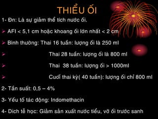 THIEÅU OÁI
1- Ñn: Laø söï giaûm theå tích nöôùc oái.
 AFI < 5,1 cm hoaëc khoang oái lôùn nhaát < 2 cm
 Bình thöôøng: Thai 16 tuaàn: löôïng oái laø 250 ml
 Thai 28 tuaàn: löôïng oái laø 800 ml
 Thai 38 tuaàn: löôïng oái > 1000ml
 Cuoiá thai kyø( 40 tuaàn): löôïng oái chæ 800 ml
2- Taàn suaát: 0,5 – 4%
3- Yeáu toá taùc ñoäng: Indomethacin
4- Dich teã hoïc: Giaûm saûn xuaát nöôùc tieåu, vôõ oái tröôùc sanh
 