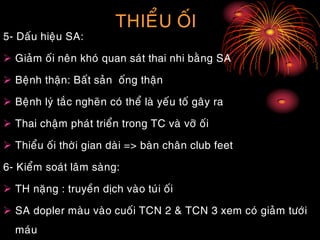 THIEÅU OÁI
5- Daáu hieäu SA:
 Giaûm oái neân khoù quan saùt thai nhi baèng SA
 Beänh thaän: Baát saûn oáng thaän
 Beänh lyù taéc ngheõn coù theå laø yeáu toá gaây ra
 Thai chaäm phaùt trieån trong TC vaø vôõ oái
 Thieåu oái thôøi gian daøi => baøn chaân club feet
6- Kieåm soaùt laâm saøng:
 TH naëng : truyeàn dòch vaøo tuùi oái
 SA dopler maøu vaøo cuoái TCN 2 & TCN 3 xem coù giaûm töôùi
maùu
 