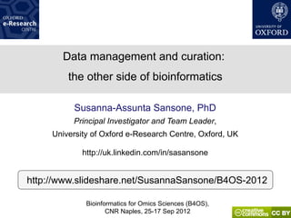Data management and curation:
         the other side of bioinformatics

          Susanna-Assunta Sansone, PhD
          Principal Investigator and Team Leader,
     University of Oxford e-Research Centre, Oxford, UK

             http://uk.linkedin.com/in/sasansone


http://www.slideshare.net/SusannaSansone/B4OS-2012

              Bioinformatics for Omics Sciences (B4OS),
                     CNR Naples, 25-17 Sep 2012
 